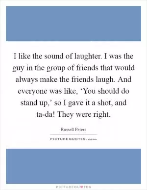 I like the sound of laughter. I was the guy in the group of friends that would always make the friends laugh. And everyone was like, ‘You should do stand up,’ so I gave it a shot, and ta-da! They were right Picture Quote #1
