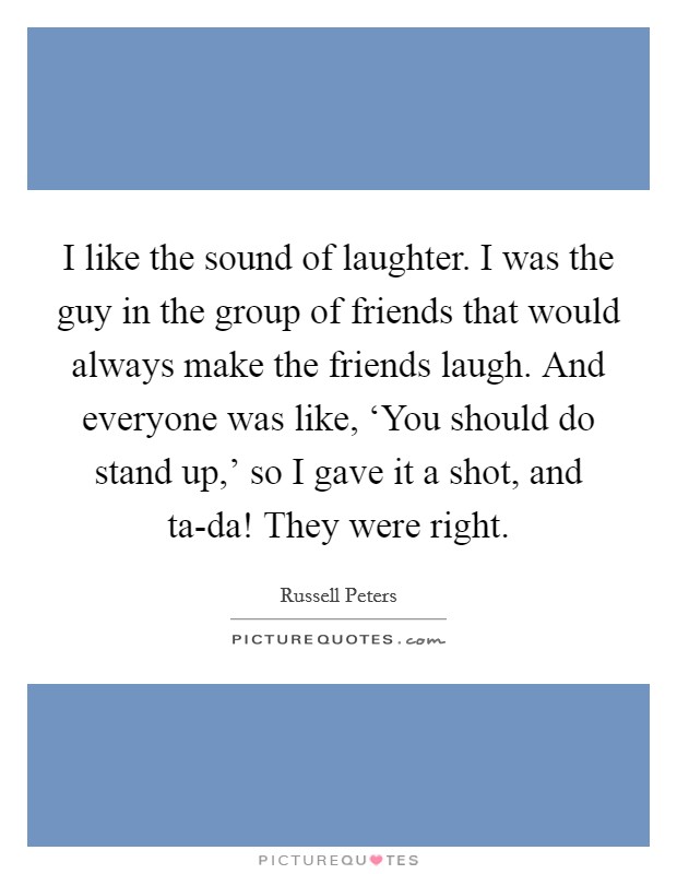 I like the sound of laughter. I was the guy in the group of friends that would always make the friends laugh. And everyone was like, ‘You should do stand up,' so I gave it a shot, and ta-da! They were right. Picture Quote #1