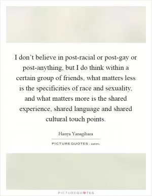 I don’t believe in post-racial or post-gay or post-anything, but I do think within a certain group of friends, what matters less is the specificities of race and sexuality, and what matters more is the shared experience, shared language and shared cultural touch points Picture Quote #1