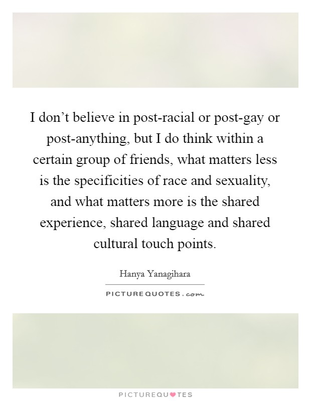 I don't believe in post-racial or post-gay or post-anything, but I do think within a certain group of friends, what matters less is the specificities of race and sexuality, and what matters more is the shared experience, shared language and shared cultural touch points. Picture Quote #1