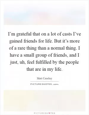 I’m grateful that on a lot of casts I’ve gained friends for life. But it’s more of a rare thing than a normal thing. I have a small group of friends, and I just, uh, feel fulfilled by the people that are in my life Picture Quote #1