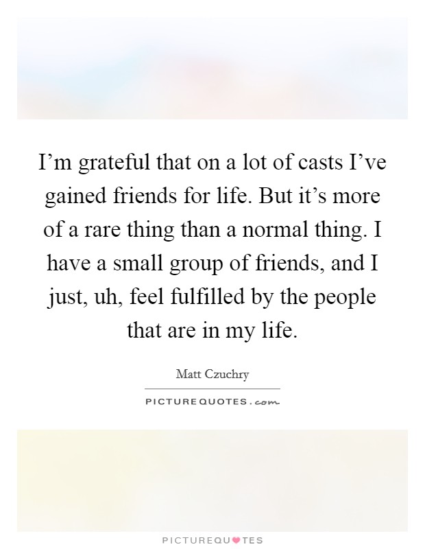 I'm grateful that on a lot of casts I've gained friends for life. But it's more of a rare thing than a normal thing. I have a small group of friends, and I just, uh, feel fulfilled by the people that are in my life. Picture Quote #1