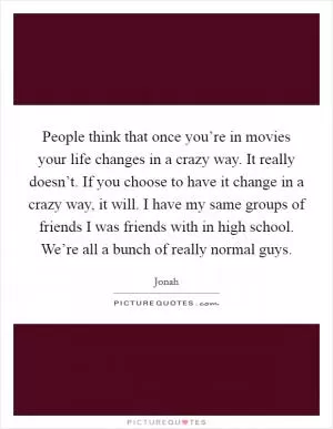 People think that once you’re in movies your life changes in a crazy way. It really doesn’t. If you choose to have it change in a crazy way, it will. I have my same groups of friends I was friends with in high school. We’re all a bunch of really normal guys Picture Quote #1