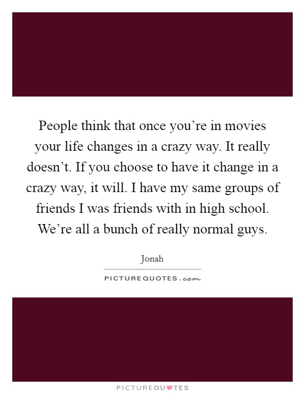 People think that once you're in movies your life changes in a crazy way. It really doesn't. If you choose to have it change in a crazy way, it will. I have my same groups of friends I was friends with in high school. We're all a bunch of really normal guys. Picture Quote #1