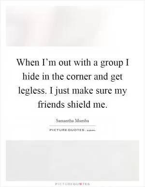 When I’m out with a group I hide in the corner and get legless. I just make sure my friends shield me Picture Quote #1