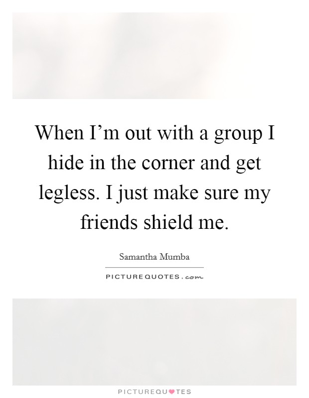 When I'm out with a group I hide in the corner and get legless. I just make sure my friends shield me. Picture Quote #1