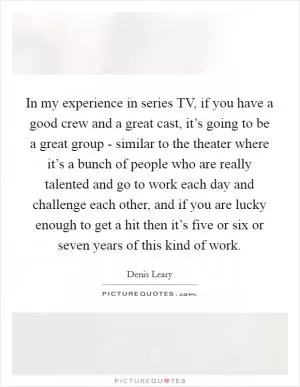 In my experience in series TV, if you have a good crew and a great cast, it’s going to be a great group - similar to the theater where it’s a bunch of people who are really talented and go to work each day and challenge each other, and if you are lucky enough to get a hit then it’s five or six or seven years of this kind of work Picture Quote #1