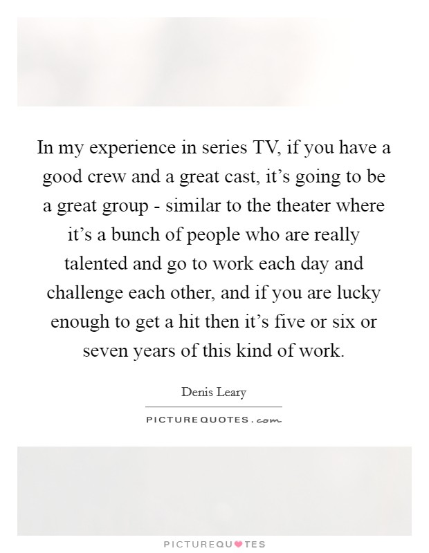 In my experience in series TV, if you have a good crew and a great cast, it's going to be a great group - similar to the theater where it's a bunch of people who are really talented and go to work each day and challenge each other, and if you are lucky enough to get a hit then it's five or six or seven years of this kind of work. Picture Quote #1
