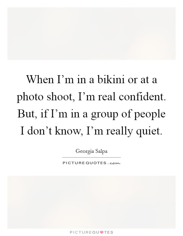 When I'm in a bikini or at a photo shoot, I'm real confident. But, if I'm in a group of people I don't know, I'm really quiet. Picture Quote #1