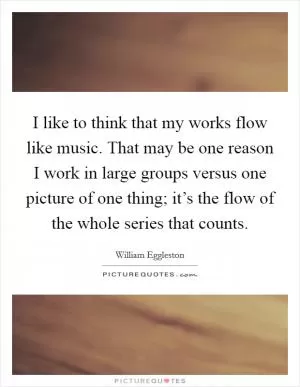 I like to think that my works flow like music. That may be one reason I work in large groups versus one picture of one thing; it’s the flow of the whole series that counts Picture Quote #1