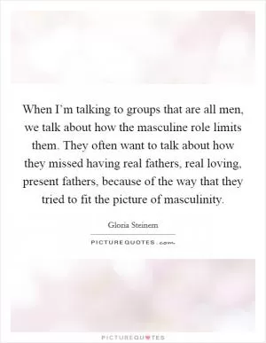 When I’m talking to groups that are all men, we talk about how the masculine role limits them. They often want to talk about how they missed having real fathers, real loving, present fathers, because of the way that they tried to fit the picture of masculinity Picture Quote #1