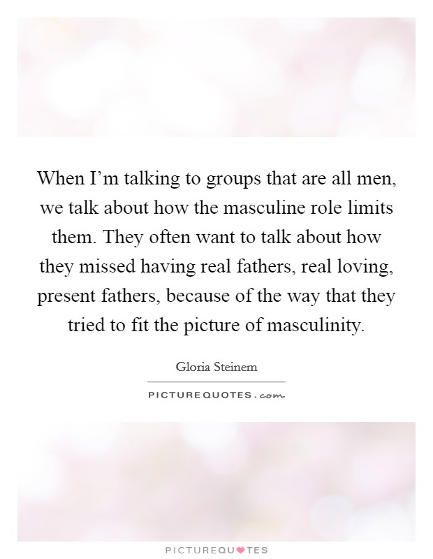 When I'm talking to groups that are all men, we talk about how the masculine role limits them. They often want to talk about how they missed having real fathers, real loving, present fathers, because of the way that they tried to fit the picture of masculinity. Picture Quote #1