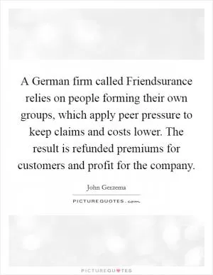 A German firm called Friendsurance relies on people forming their own groups, which apply peer pressure to keep claims and costs lower. The result is refunded premiums for customers and profit for the company Picture Quote #1