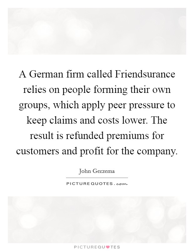 A German firm called Friendsurance relies on people forming their own groups, which apply peer pressure to keep claims and costs lower. The result is refunded premiums for customers and profit for the company. Picture Quote #1