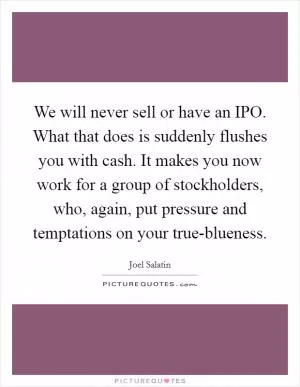 We will never sell or have an IPO. What that does is suddenly flushes you with cash. It makes you now work for a group of stockholders, who, again, put pressure and temptations on your true-blueness Picture Quote #1