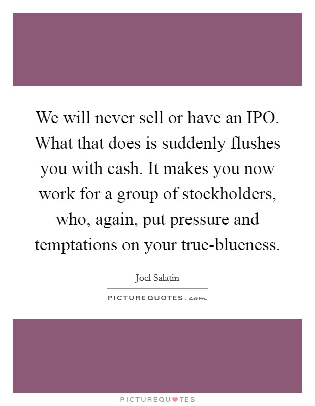We will never sell or have an IPO. What that does is suddenly flushes you with cash. It makes you now work for a group of stockholders, who, again, put pressure and temptations on your true-blueness. Picture Quote #1