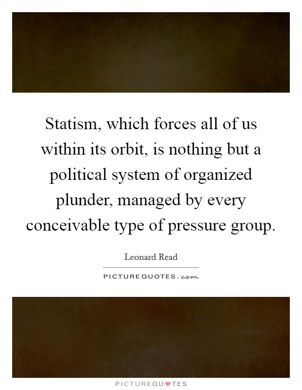 Statism, which forces all of us within its orbit, is nothing but a political system of organized plunder, managed by every conceivable type of pressure group. Picture Quote #1