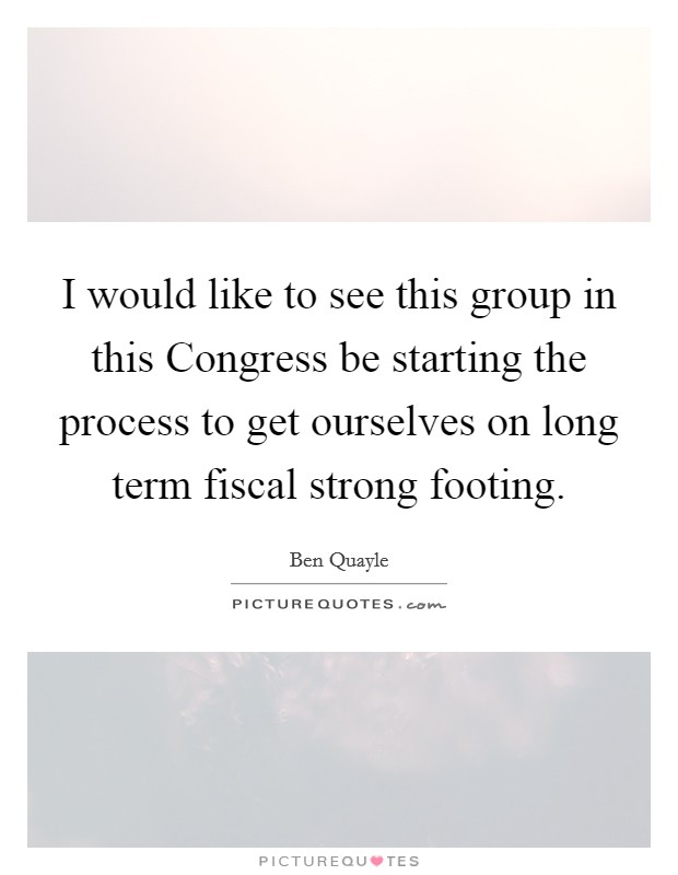 I would like to see this group in this Congress be starting the process to get ourselves on long term fiscal strong footing. Picture Quote #1