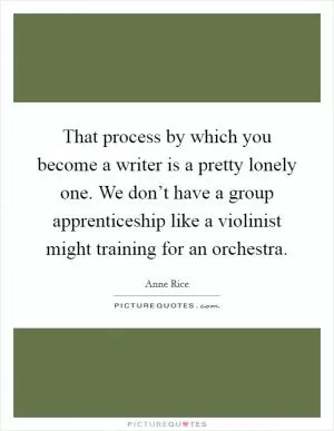 That process by which you become a writer is a pretty lonely one. We don’t have a group apprenticeship like a violinist might training for an orchestra Picture Quote #1