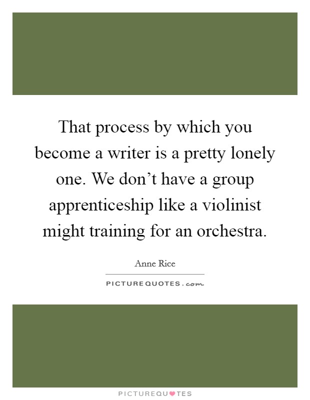 That process by which you become a writer is a pretty lonely one. We don't have a group apprenticeship like a violinist might training for an orchestra. Picture Quote #1