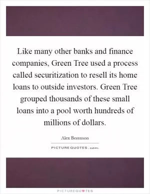 Like many other banks and finance companies, Green Tree used a process called securitization to resell its home loans to outside investors. Green Tree grouped thousands of these small loans into a pool worth hundreds of millions of dollars Picture Quote #1