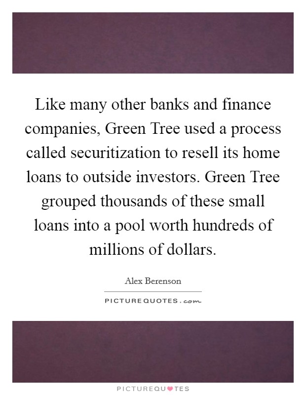 Like many other banks and finance companies, Green Tree used a process called securitization to resell its home loans to outside investors. Green Tree grouped thousands of these small loans into a pool worth hundreds of millions of dollars. Picture Quote #1
