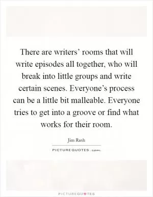 There are writers’ rooms that will write episodes all together, who will break into little groups and write certain scenes. Everyone’s process can be a little bit malleable. Everyone tries to get into a groove or find what works for their room Picture Quote #1