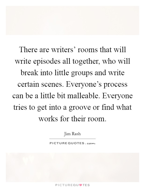 There are writers' rooms that will write episodes all together, who will break into little groups and write certain scenes. Everyone's process can be a little bit malleable. Everyone tries to get into a groove or find what works for their room. Picture Quote #1