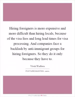 Hiring foreigners is more expensive and more difficult than hiring locals, because of the visa fees and long lead times for visa processing. And companies face a backlash by anti-immigrant groups for hiring foreigners. So they do it only because they have to Picture Quote #1