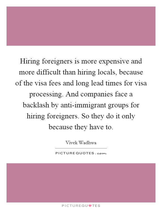 Hiring foreigners is more expensive and more difficult than hiring locals, because of the visa fees and long lead times for visa processing. And companies face a backlash by anti-immigrant groups for hiring foreigners. So they do it only because they have to. Picture Quote #1