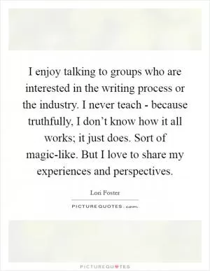 I enjoy talking to groups who are interested in the writing process or the industry. I never teach - because truthfully, I don’t know how it all works; it just does. Sort of magic-like. But I love to share my experiences and perspectives Picture Quote #1
