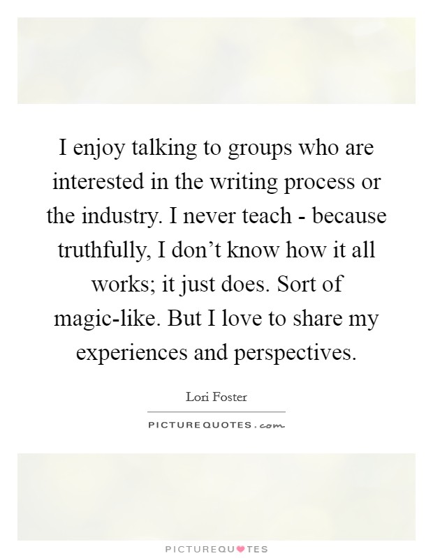 I enjoy talking to groups who are interested in the writing process or the industry. I never teach - because truthfully, I don't know how it all works; it just does. Sort of magic-like. But I love to share my experiences and perspectives. Picture Quote #1