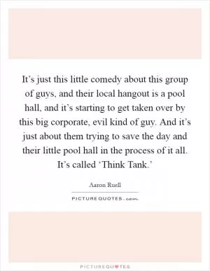 It’s just this little comedy about this group of guys, and their local hangout is a pool hall, and it’s starting to get taken over by this big corporate, evil kind of guy. And it’s just about them trying to save the day and their little pool hall in the process of it all. It’s called ‘Think Tank.’ Picture Quote #1