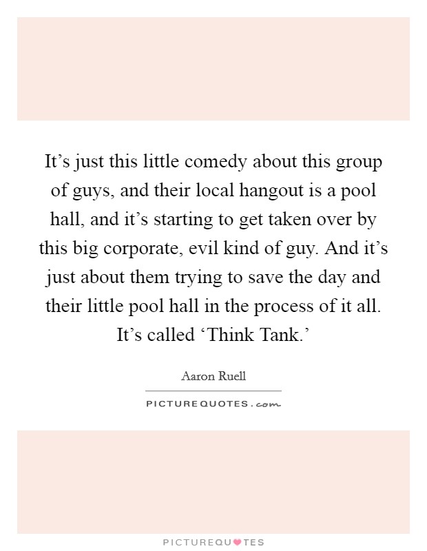 It's just this little comedy about this group of guys, and their local hangout is a pool hall, and it's starting to get taken over by this big corporate, evil kind of guy. And it's just about them trying to save the day and their little pool hall in the process of it all. It's called ‘Think Tank.' Picture Quote #1