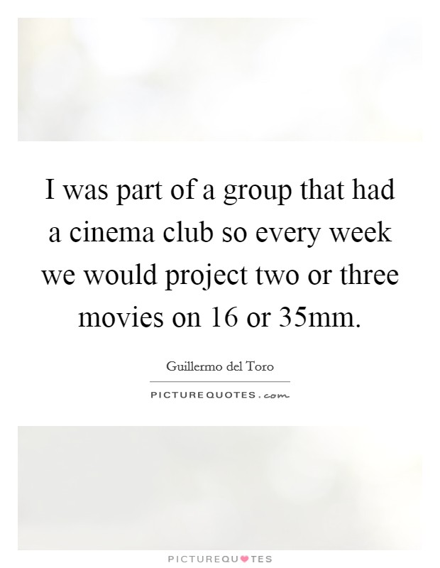 I was part of a group that had a cinema club so every week we would project two or three movies on 16 or 35mm. Picture Quote #1