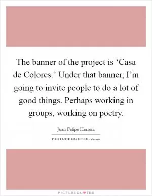 The banner of the project is ‘Casa de Colores.’ Under that banner, I’m going to invite people to do a lot of good things. Perhaps working in groups, working on poetry Picture Quote #1