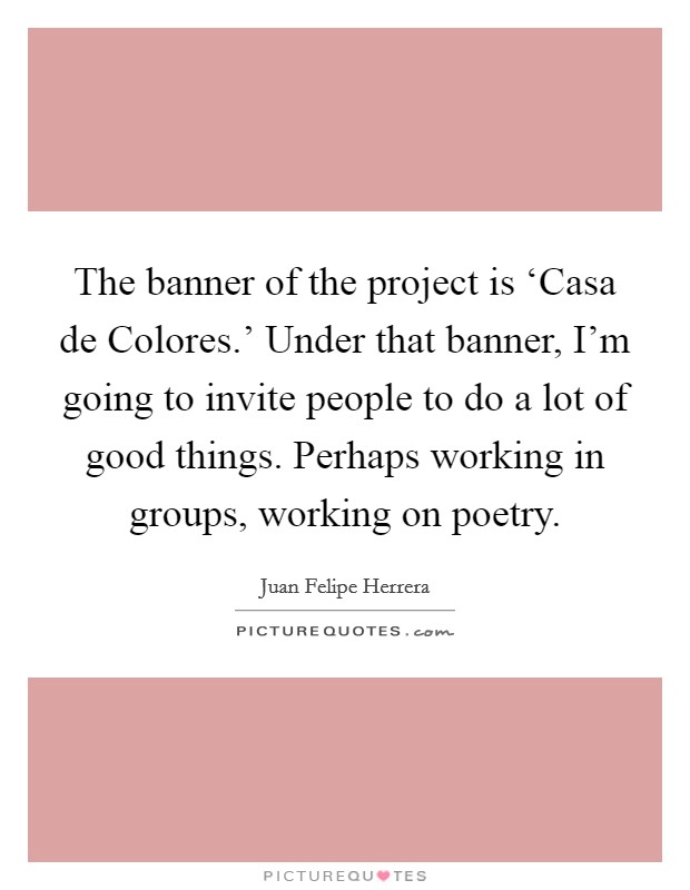 The banner of the project is ‘Casa de Colores.' Under that banner, I'm going to invite people to do a lot of good things. Perhaps working in groups, working on poetry. Picture Quote #1