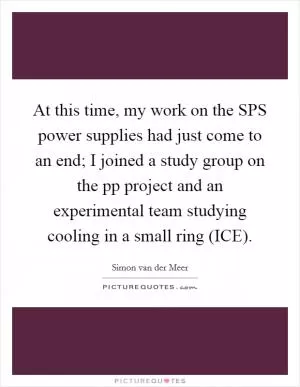 At this time, my work on the SPS power supplies had just come to an end; I joined a study group on the pp project and an experimental team studying cooling in a small ring (ICE) Picture Quote #1