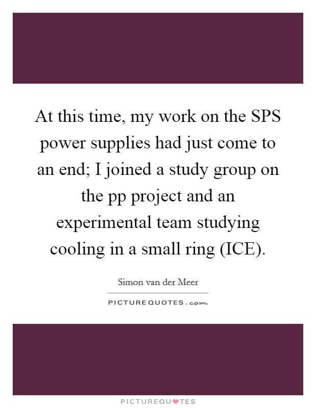 At this time, my work on the SPS power supplies had just come to an end; I joined a study group on the pp project and an experimental team studying cooling in a small ring (ICE). Picture Quote #1