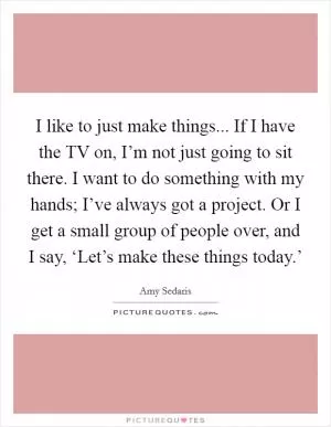 I like to just make things... If I have the TV on, I’m not just going to sit there. I want to do something with my hands; I’ve always got a project. Or I get a small group of people over, and I say, ‘Let’s make these things today.’ Picture Quote #1