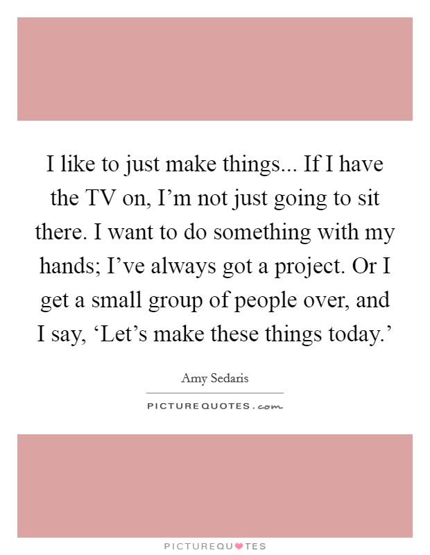 I like to just make things... If I have the TV on, I’m not just going to sit there. I want to do something with my hands; I’ve always got a project. Or I get a small group of people over, and I say, ‘Let’s make these things today.’ Picture Quote #1