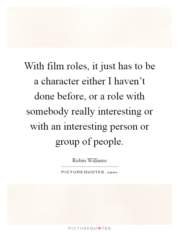 With film roles, it just has to be a character either I haven't done before, or a role with somebody really interesting or with an interesting person or group of people. Picture Quote #1