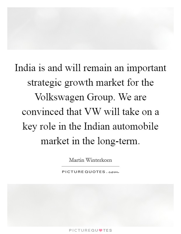 India is and will remain an important strategic growth market for the Volkswagen Group. We are convinced that VW will take on a key role in the Indian automobile market in the long-term. Picture Quote #1