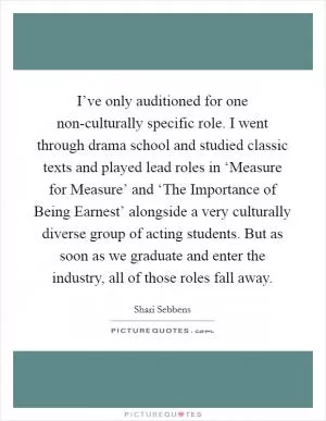 I’ve only auditioned for one non-culturally specific role. I went through drama school and studied classic texts and played lead roles in ‘Measure for Measure’ and ‘The Importance of Being Earnest’ alongside a very culturally diverse group of acting students. But as soon as we graduate and enter the industry, all of those roles fall away Picture Quote #1