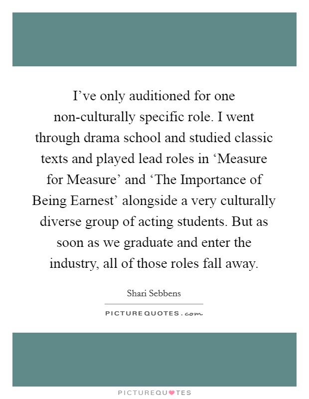 I've only auditioned for one non-culturally specific role. I went through drama school and studied classic texts and played lead roles in ‘Measure for Measure' and ‘The Importance of Being Earnest' alongside a very culturally diverse group of acting students. But as soon as we graduate and enter the industry, all of those roles fall away. Picture Quote #1