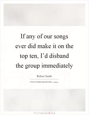 If any of our songs ever did make it on the top ten, I’d disband the group immediately Picture Quote #1