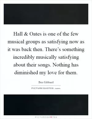 Hall and Oates is one of the few musical groups as satisfying now as it was back then. There’s something incredibly musically satisfying about their songs. Nothing has diminished my love for them Picture Quote #1