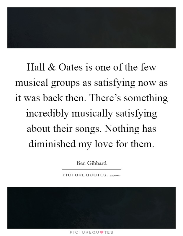 Hall and Oates is one of the few musical groups as satisfying now as it was back then. There's something incredibly musically satisfying about their songs. Nothing has diminished my love for them. Picture Quote #1
