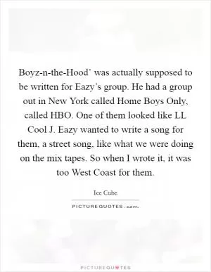 Boyz-n-the-Hood’ was actually supposed to be written for Eazy’s group. He had a group out in New York called Home Boys Only, called HBO. One of them looked like LL Cool J. Eazy wanted to write a song for them, a street song, like what we were doing on the mix tapes. So when I wrote it, it was too West Coast for them Picture Quote #1
