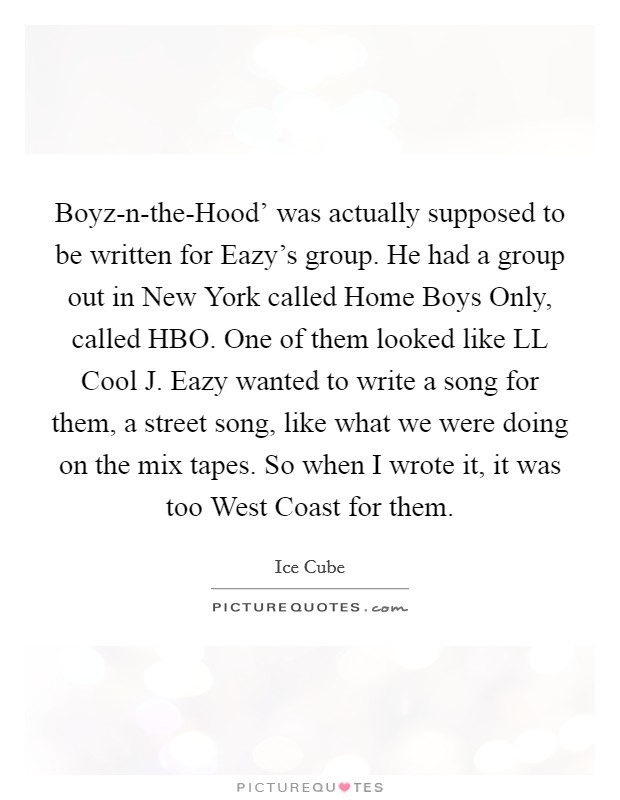 Boyz-n-the-Hood' was actually supposed to be written for Eazy's group. He had a group out in New York called Home Boys Only, called HBO. One of them looked like LL Cool J. Eazy wanted to write a song for them, a street song, like what we were doing on the mix tapes. So when I wrote it, it was too West Coast for them. Picture Quote #1